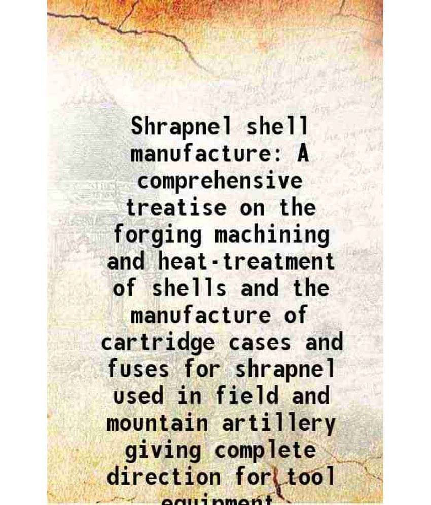 Shrapnel Shell Manufacture A Comprehensive Treatise On The Forging Machining And Heat-Treatment Of Shells And The Manufacture-.. Shrapnel Shell Manufacture A Comprehensive Treatise On The Forging Machining And Heat-Treatment Of Shells And The Manufacture-..