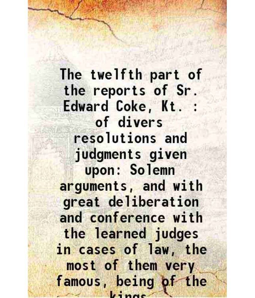 The Twelfth Part Of The Reports Of Sr. Edward Coke, Kt. : Of Divers Resolutions And Judgments Given Upon Solemn Arguments, An-.. The Twelfth Part Of The Reports Of Sr. Edward Coke, Kt. : Of Divers Resolutions And Judgments Given Upon Solemn Arguments, An-..