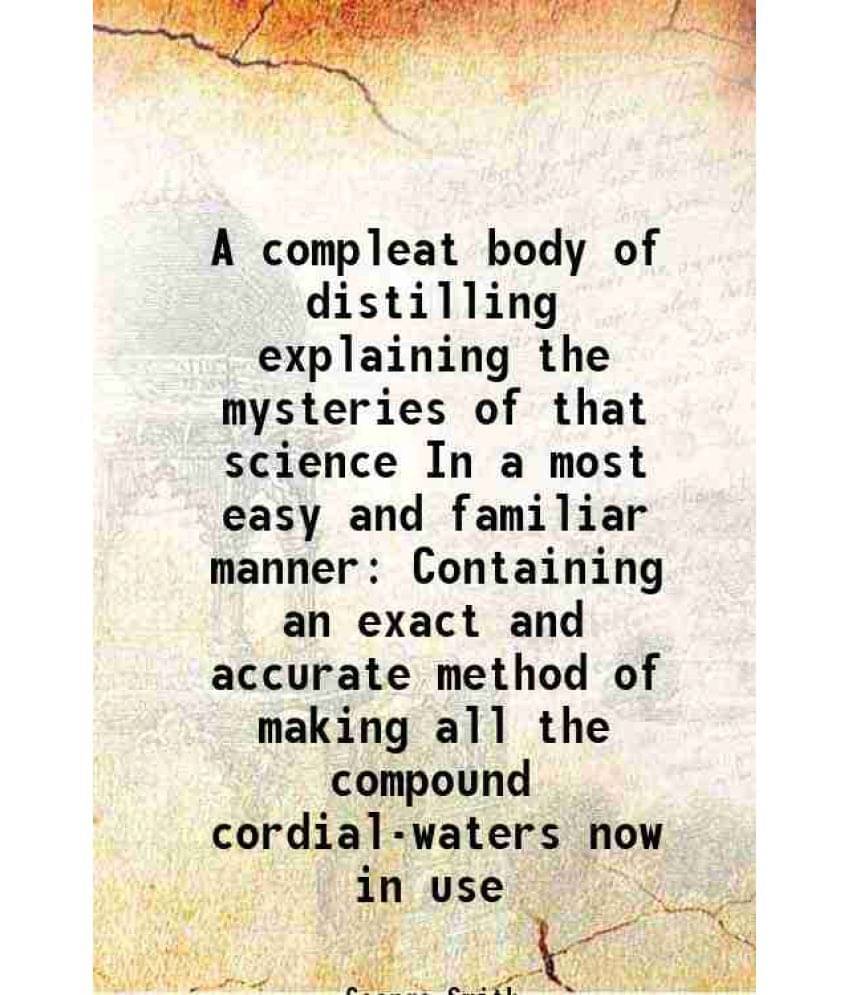 A Compleat Body Of Distilling Explaining The Mysteries Of That Science In A Most Easy And Familiar Manner Containing An Exact-.. A Compleat Body Of Distilling Explaining The Mysteries Of That Science In A Most Easy And Familiar Manner Containing An Exact-..