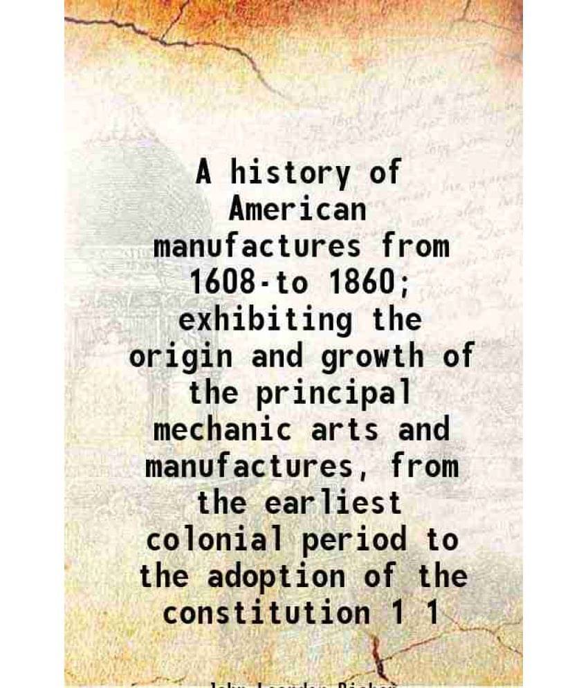 A History Of American Manufactures From 1608-To 1860 Exhibiting The Origin And Growth Of The Principal Mechanic Arts An Vol. 1.. A History Of American Manufactures From 1608-To 1860 Exhibiting The Origin And Growth Of The Principal Mechanic Arts An Vol. 1..