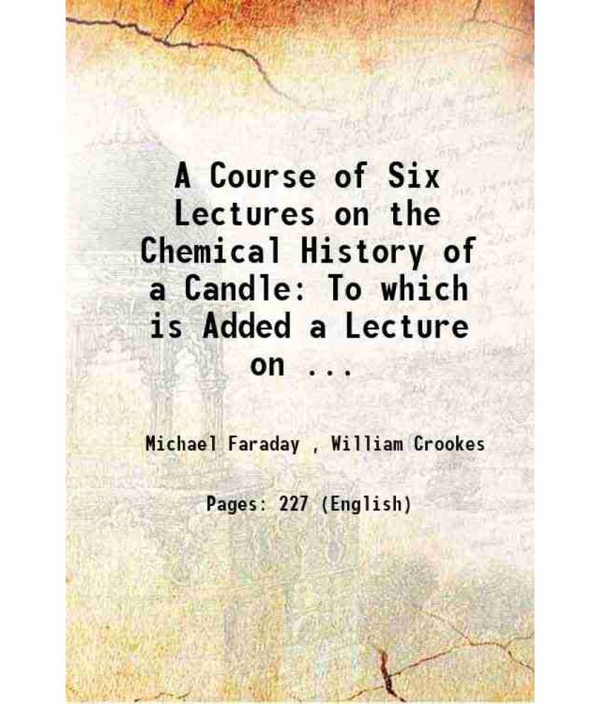 A Course Of Six Lectures On The Chemical History Of A Candle: To Which Is Added A Lecture On ... 1861 A Course Of Six Lectures On The Chemical History Of A Candle: To Which Is Added A Lecture On ... 1861