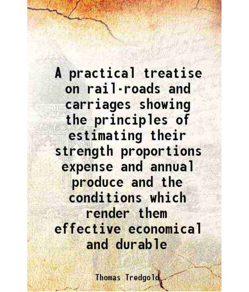 A Practical Treatise On Rail-Roads And Carriages Showing The Principles Of Estimating Their Strength Proportions Expense And -.. A Practical Treatise On Rail-Roads And Carriages Showing The Principles Of Estimating Their Strength Proportions Expense And -..