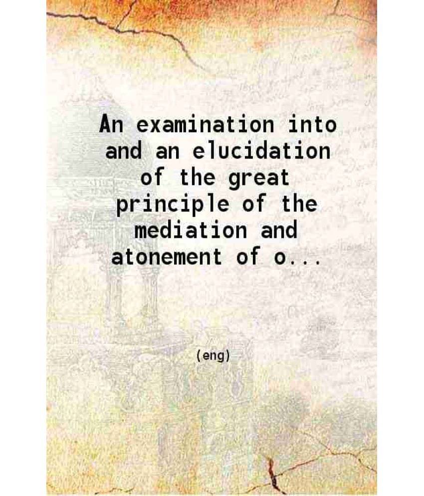 An Examination Into And An Elucidation Of The Great Principle Of The Mediation And Atonement Of Our Lord And Savior Jesus Chr-.. An Examination Into And An Elucidation Of The Great Principle Of The Mediation And Atonement Of Our Lord And Savior Jesus Chr-..
