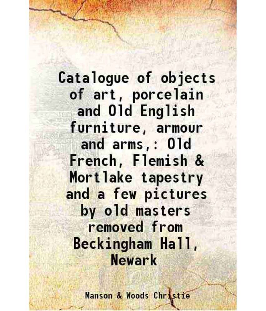 Catalogue Of Objects Of Art, Porcelain And Old English Furniture, Armour And Arms, Old French, Flemish & Mortlake Tapestry An-.. Catalogue Of Objects Of Art, Porcelain And Old English Furniture, Armour And Arms, Old French, Flemish & Mortlake Tapestry An-..