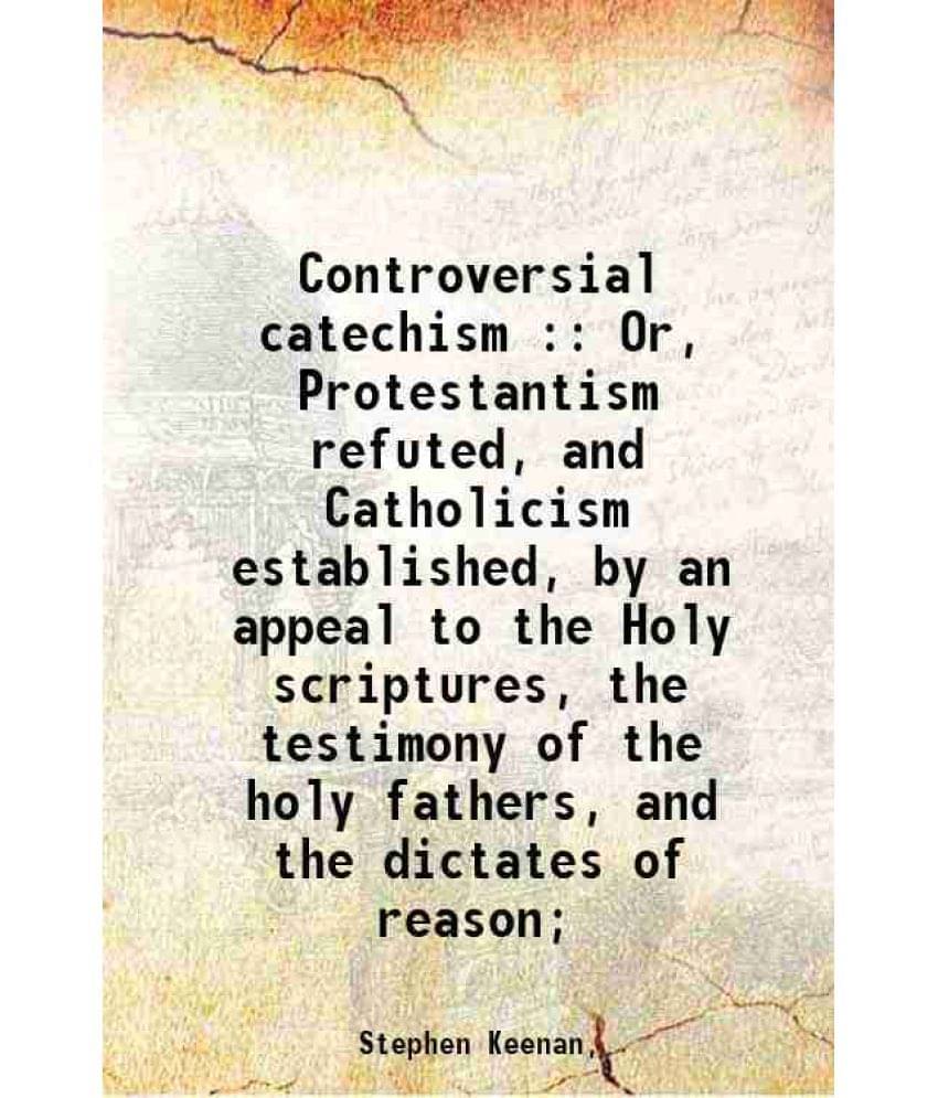 Controversial Catechism : Or, Protestantism Refuted, And Catholicism Established, By An Appeal To The Holy Scriptures, The Te-.. Controversial Catechism : Or, Protestantism Refuted, And Catholicism Established, By An Appeal To The Holy Scriptures, The Te-..