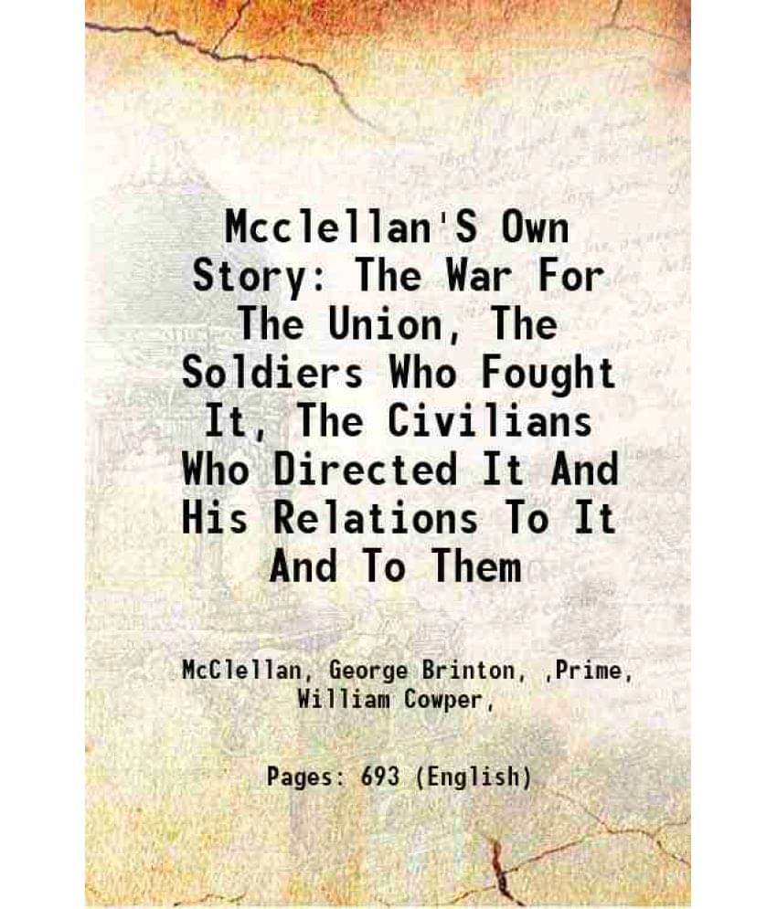 Mcclellan'S Own Story: The War For The Union, The Soldiers Who Fought It, The Civilians Who Directed It And His Relations To -.. Mcclellan'S Own Story: The War For The Union, The Soldiers Who Fought It, The Civilians Who Directed It And His Relations To -..