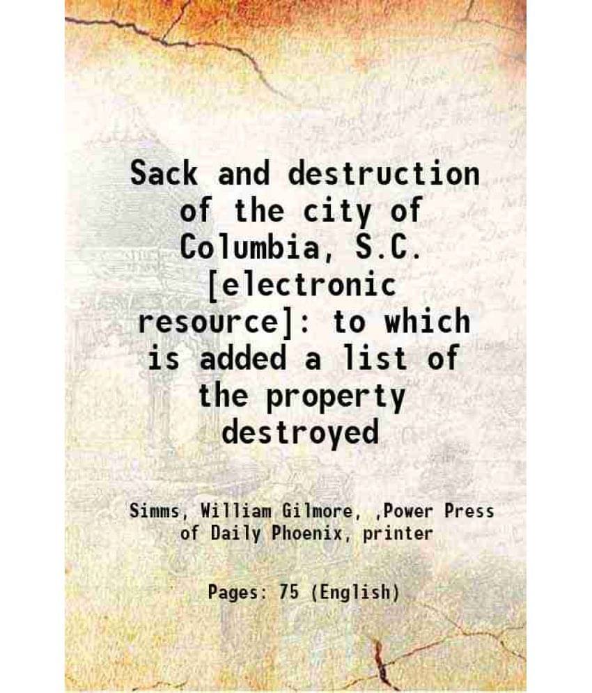 Sack And Destruction Of The City Of Columbia, S.C. : To Which Is Added A List Of The Property Destroyed 1865 Sack And Destruction Of The City Of Columbia, S.C. : To Which Is Added A List Of The Property Destroyed 1865