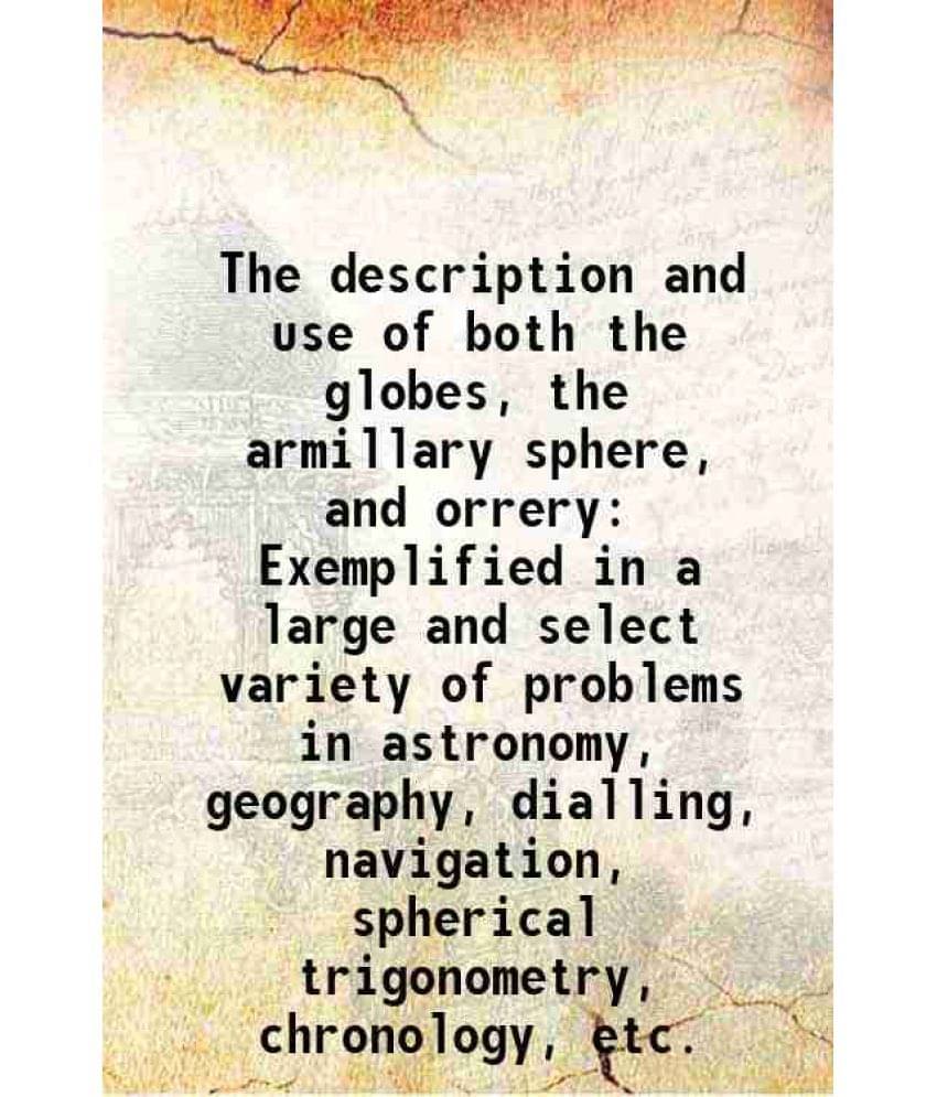     			The Description And Use Of Both The Globes, The Armillary Sphere, And Orrery Exemplified In A Large And Select Variety Of Pro-..