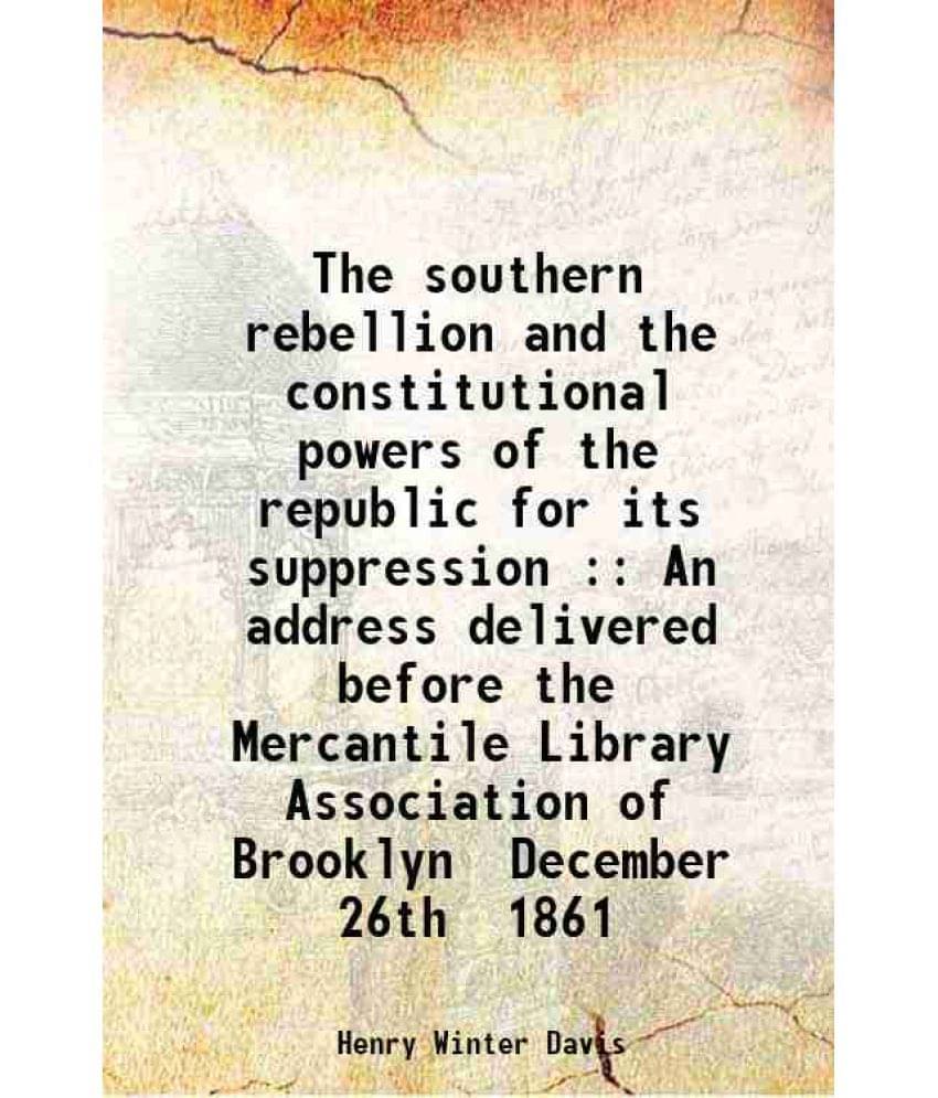The Southern Rebellion And The Constitutional Powers Of The Republic For Its Suppression : An Address Delivered Before The Me-.. The Southern Rebellion And The Constitutional Powers Of The Republic For Its Suppression : An Address Delivered Before The Me-..