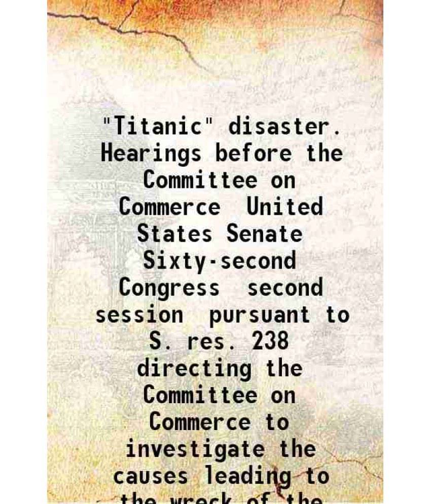Titanic Disaster Hearings Before The Committee On Commerce United States Senate 1912 Hardcover Titanic Disaster Hearings Before The Committee On Commerce United States Senate 1912 Hardcover