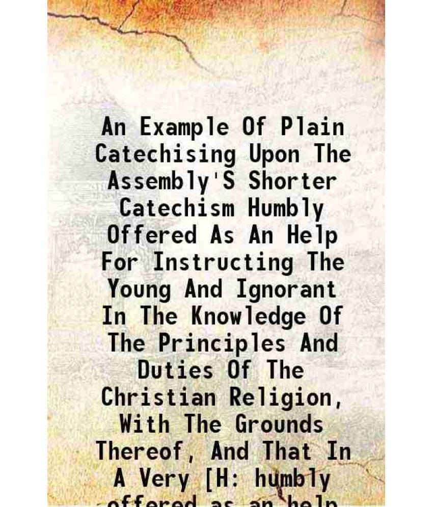 An Example Of Plain Catechising Upon The Assembly'S Shorter Catechism Humbly Offered As An Help For Instructing The Young And-.. An Example Of Plain Catechising Upon The Assembly'S Shorter Catechism Humbly Offered As An Help For Instructing The Young And-..