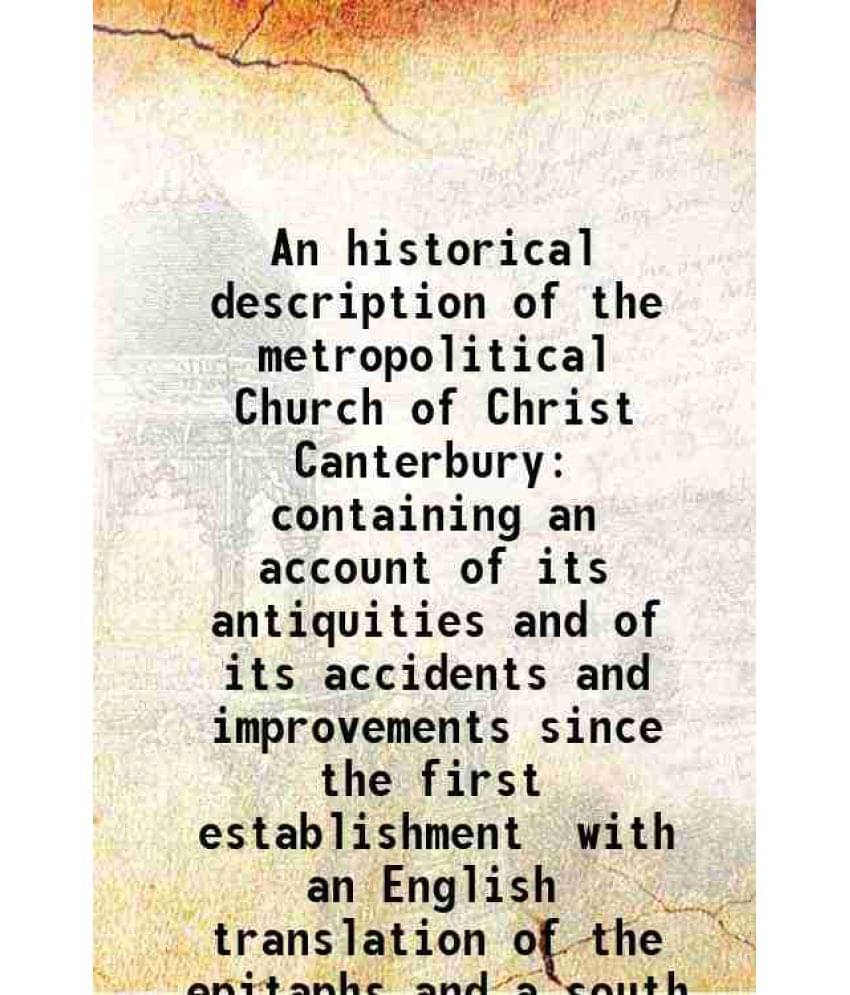 An Historical Description Of The Metropolitical Church Of Christ Canterbury Containing An Account Of Its Antiquities And Of I-.. An Historical Description Of The Metropolitical Church Of Christ Canterbury Containing An Account Of Its Antiquities And Of I-..