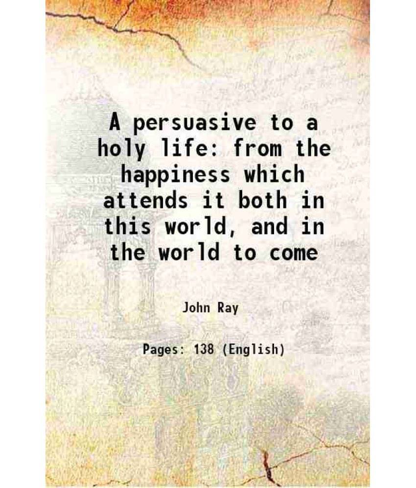 A Persuasive To A Holy Life: From The Happiness Which Attends It Both In This World, And In The World To Come 1719 A Persuasive To A Holy Life: From The Happiness Which Attends It Both In This World, And In The World To Come 1719