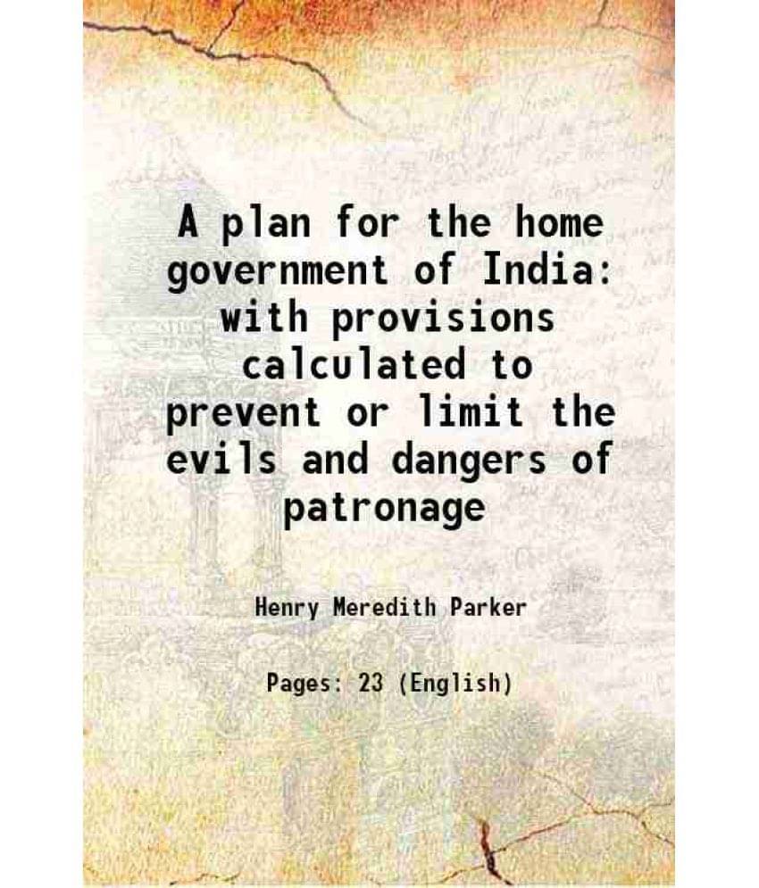 A Plan For The Home Government Of India With Provisions Calculated To Prevent Or Limit The Evils And Dangers Of Patronage 185-.. A Plan For The Home Government Of India With Provisions Calculated To Prevent Or Limit The Evils And Dangers Of Patronage 185-..