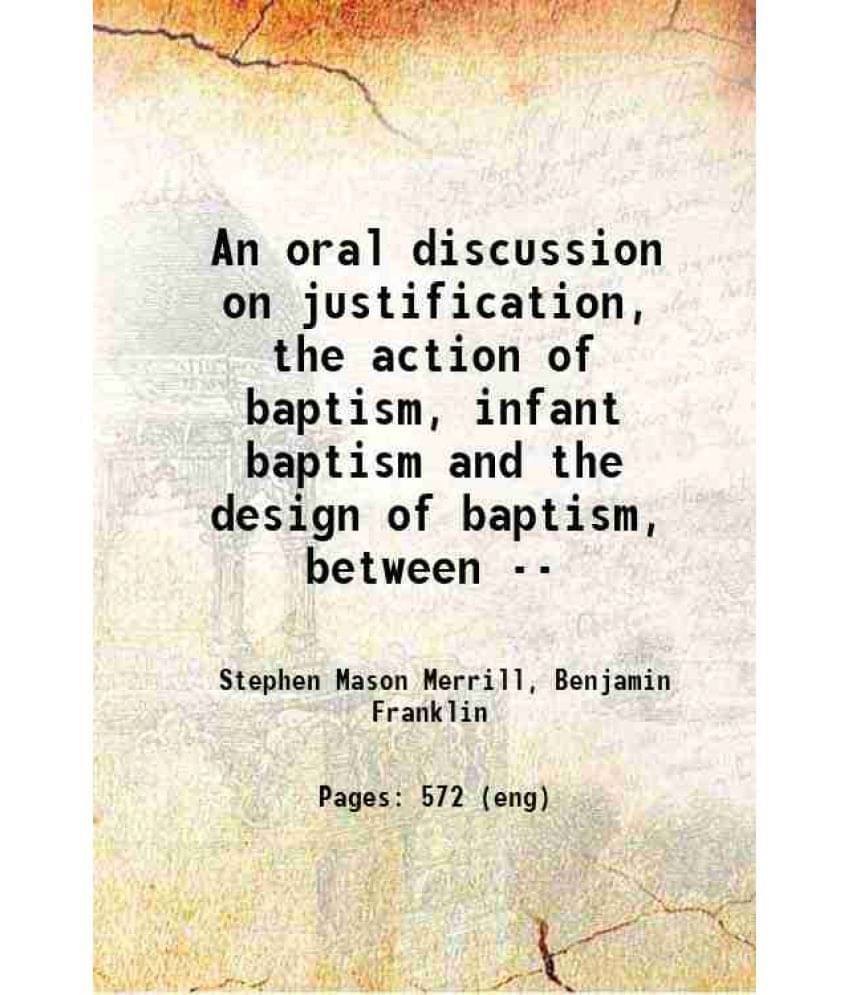 An Oral Discussion On Justification, The Action Of Baptism, Infant Baptism And The Design Of Baptism, Between -- 1858 An Oral Discussion On Justification, The Action Of Baptism, Infant Baptism And The Design Of Baptism, Between -- 1858