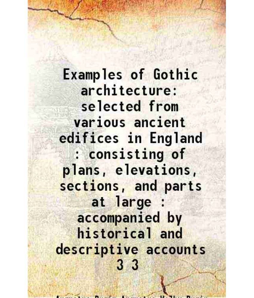 Examples Of Gothic Architecture Selected From Various Ancient Edifices In England : Consisting Of Plans, Elevations, Sec Vol. 3.. Examples Of Gothic Architecture Selected From Various Ancient Edifices In England : Consisting Of Plans, Elevations, Sec Vol. 3..