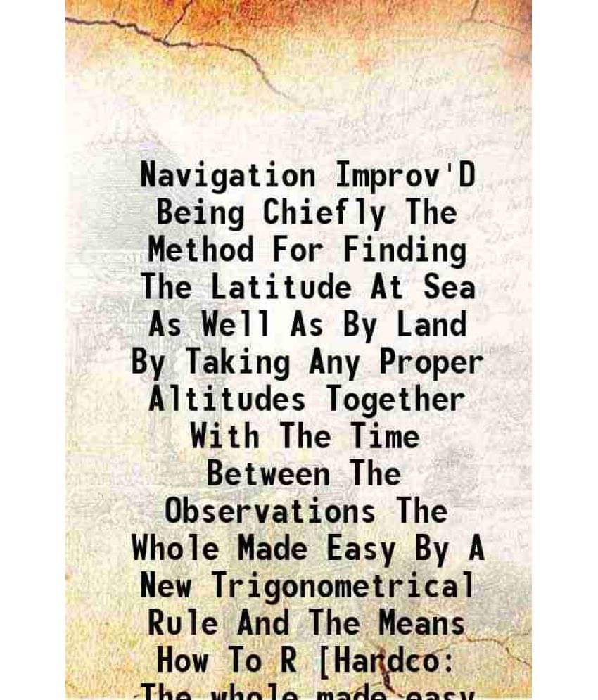 Navigation Improv'D Being Chiefly The Method For Finding The Latitude At Sea As Well As By Land By Taking Any Proper Altitude-.. Navigation Improv'D Being Chiefly The Method For Finding The Latitude At Sea As Well As By Land By Taking Any Proper Altitude-..