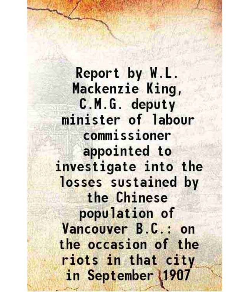     			Report By W.L. Mackenzie King, C.M.G. Deputy Minister Of Labour Commissioner Appointed To Investigate Into The Losses Sustain-..
