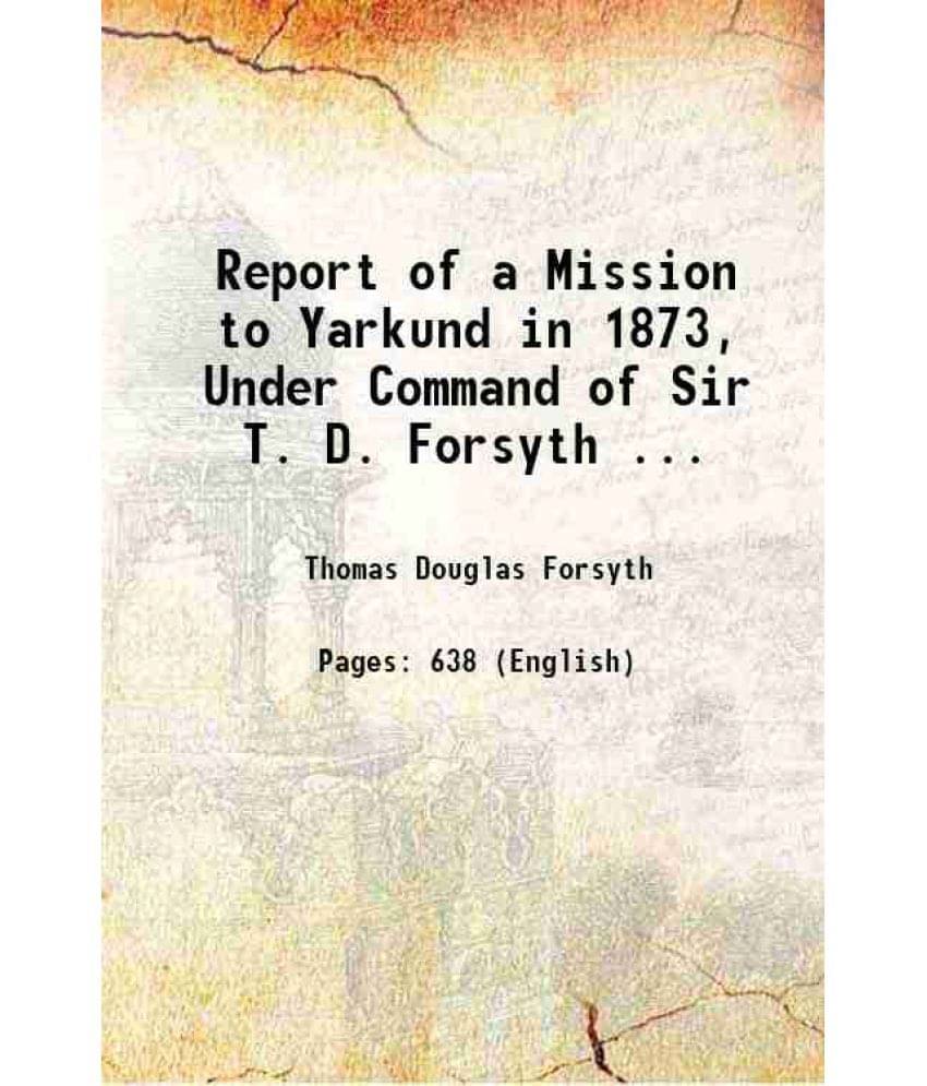 Report Of A Mission To Yarkund In 1873, Under Command Of Sir T. D. Forsyth ... 1875 Report Of A Mission To Yarkund In 1873, Under Command Of Sir T. D. Forsyth ... 1875