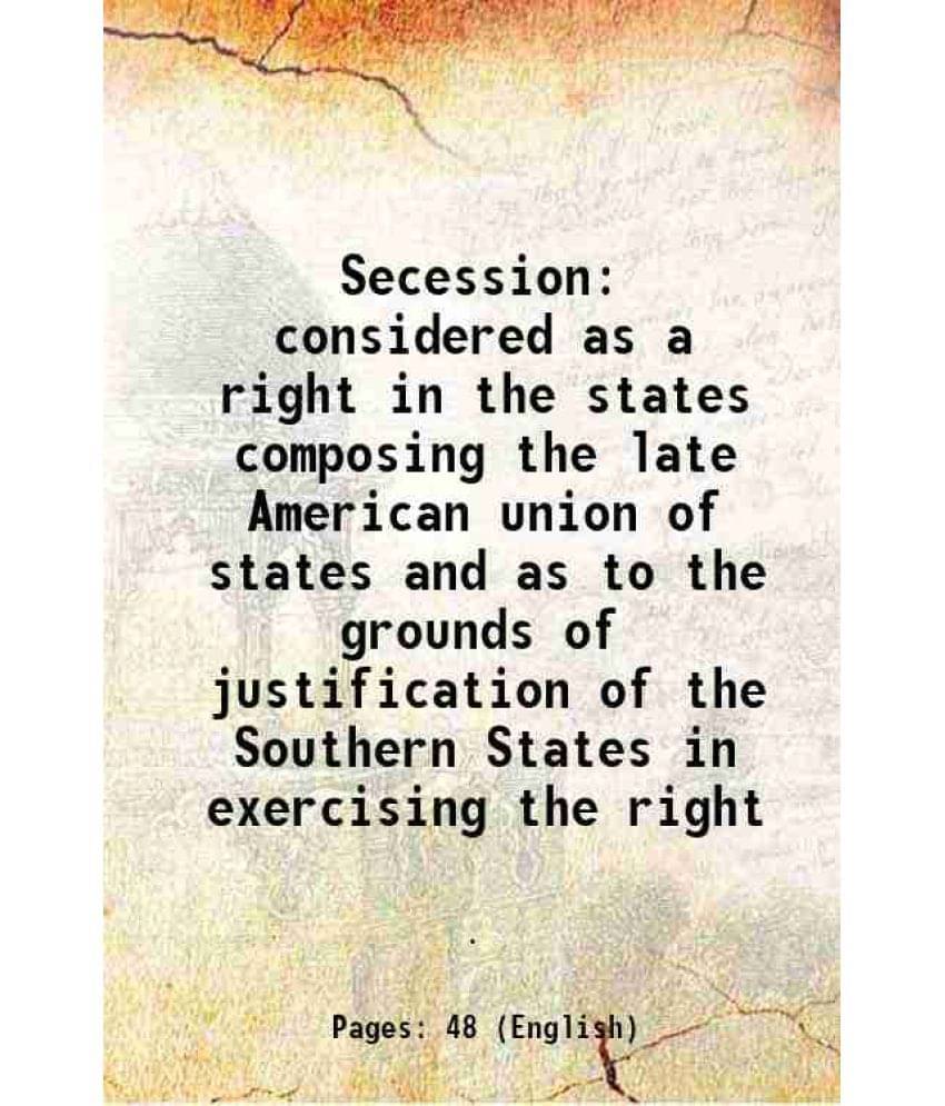 Secession Considered As A Right In The States Composing The Late American Union Of States And As To The Grounds Of Justificat-.. Secession Considered As A Right In The States Composing The Late American Union Of States And As To The Grounds Of Justificat-..
