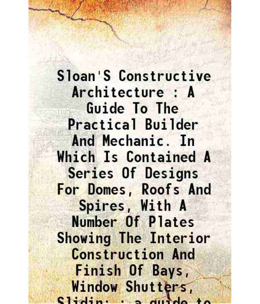 Sloan'S Constructive Architecture : A Guide To The Practical Builder And Mechanic. In Which Is Contained A Series Of Designs -.. Sloan'S Constructive Architecture : A Guide To The Practical Builder And Mechanic. In Which Is Contained A Series Of Designs -..