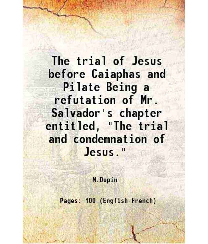 The Trial Of Jesus Before Caiaphas And Pilate Being A Refutation Of Mr. Salvador'S Chapter Entitled, The Trial And Condemnat-.. The Trial Of Jesus Before Caiaphas And Pilate Being A Refutation Of Mr. Salvador'S Chapter Entitled, The Trial And Condemnat-..