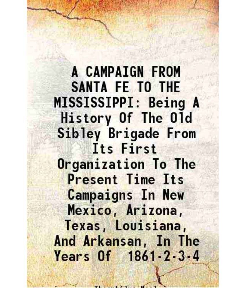 A Campaign From Santa Fe To The Mississippi Being A History Of The Old Sibley Brigade From Its First Organization To The Pres-.. A Campaign From Santa Fe To The Mississippi Being A History Of The Old Sibley Brigade From Its First Organization To The Pres-..