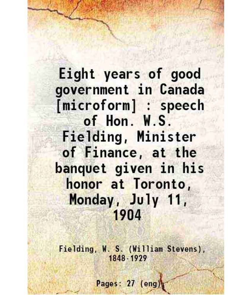 Eight Years Of Good Government In Canada : Speech Of Hon. W.S. Fielding, Minister Of Finance, At The Banquet Given In His Hon-.. Eight Years Of Good Government In Canada : Speech Of Hon. W.S. Fielding, Minister Of Finance, At The Banquet Given In His Hon-..