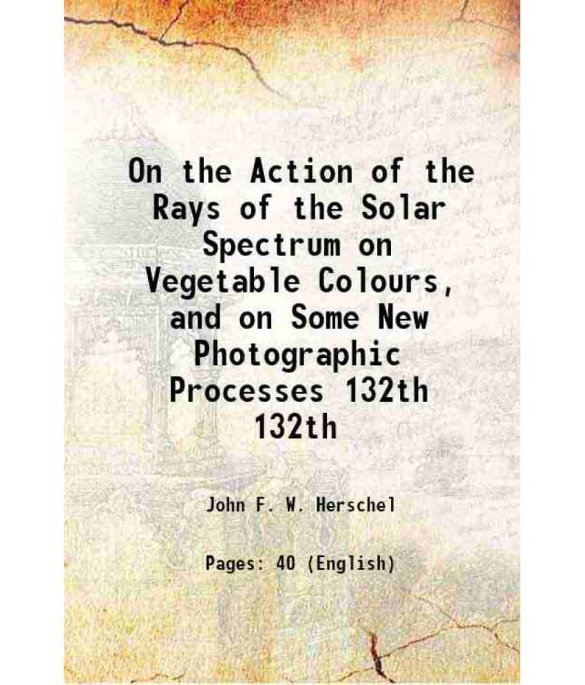 On The Action Of The Rays Of The Solar Spectrum On Vegetable Colours, And On Some New Photographic Processes Volume 132Th 184-.. On The Action Of The Rays Of The Solar Spectrum On Vegetable Colours, And On Some New Photographic Processes Volume 132Th 184-..