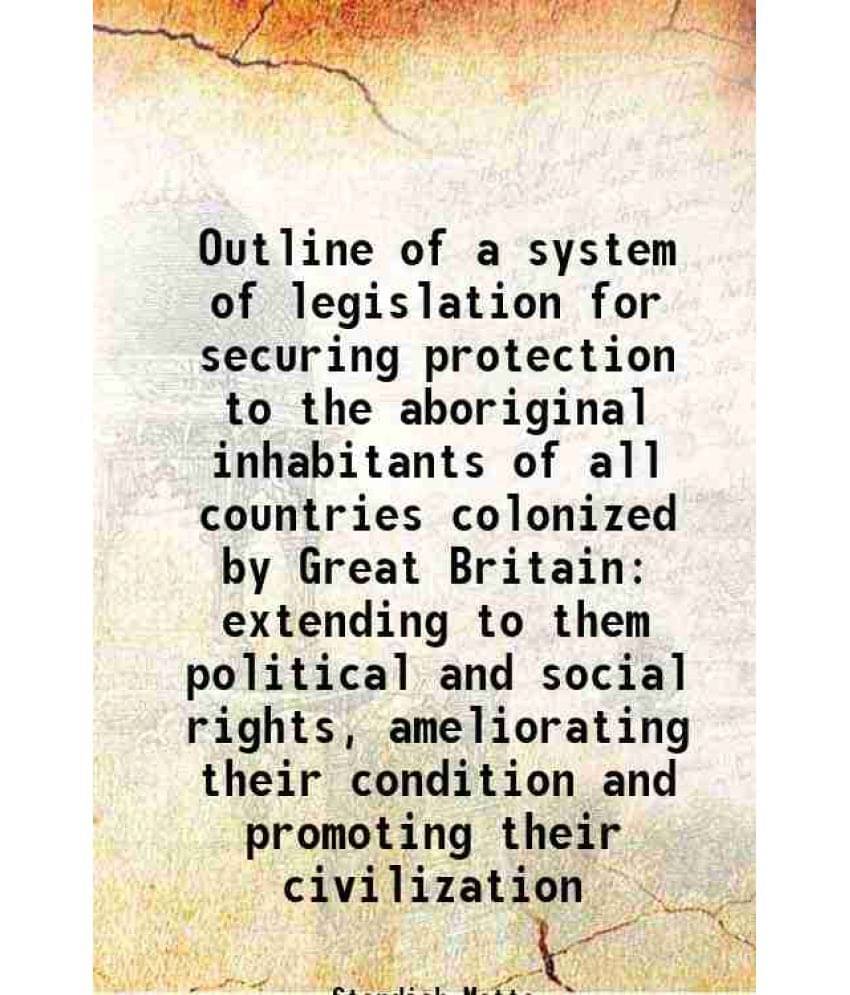 Outline Of A System Of Legislation For Securing Protection To The Aboriginal Inhabitants Of All Countries Colonized By Great -.. Outline Of A System Of Legislation For Securing Protection To The Aboriginal Inhabitants Of All Countries Colonized By Great -..