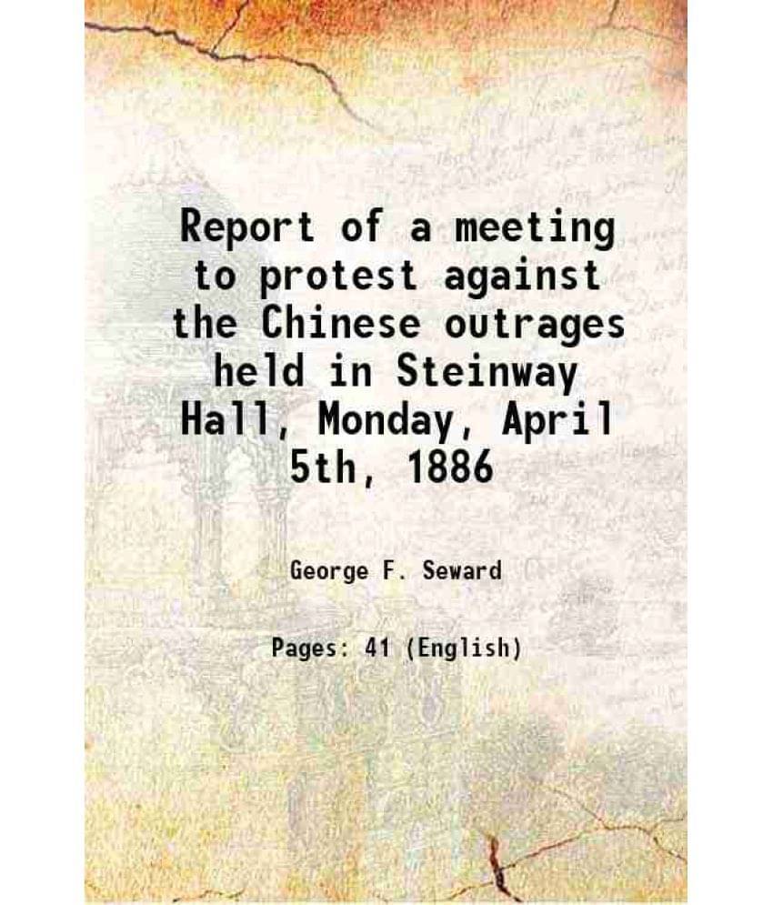     			Report Of A Meeting To Protest Against The Chinese Outrages Held In Steinway Hall, Monday, April 5Th, 1886