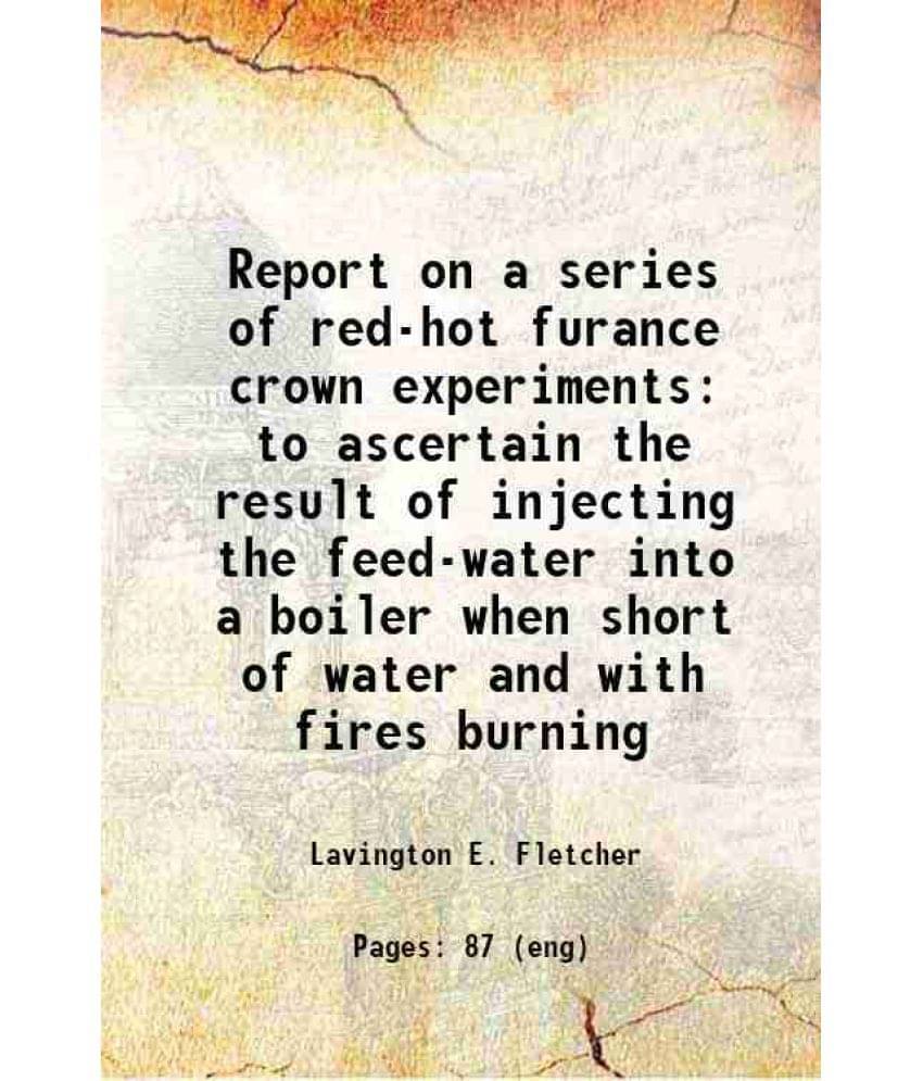Report On A Series Of Red-Hot Furance Crown Experiments To Ascertain The Result Of Injecting The Feed-Water Into A Boiler Whe-.. Report On A Series Of Red-Hot Furance Crown Experiments To Ascertain The Result Of Injecting The Feed-Water Into A Boiler Whe-..