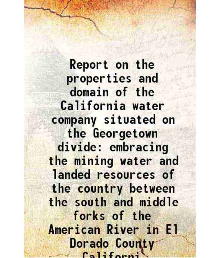 Report On The Properties And Domain Of The California Water Company Situated On The Georgetown Divide Embracing The Mining Wa-.. Report On The Properties And Domain Of The California Water Company Situated On The Georgetown Divide Embracing The Mining Wa-..