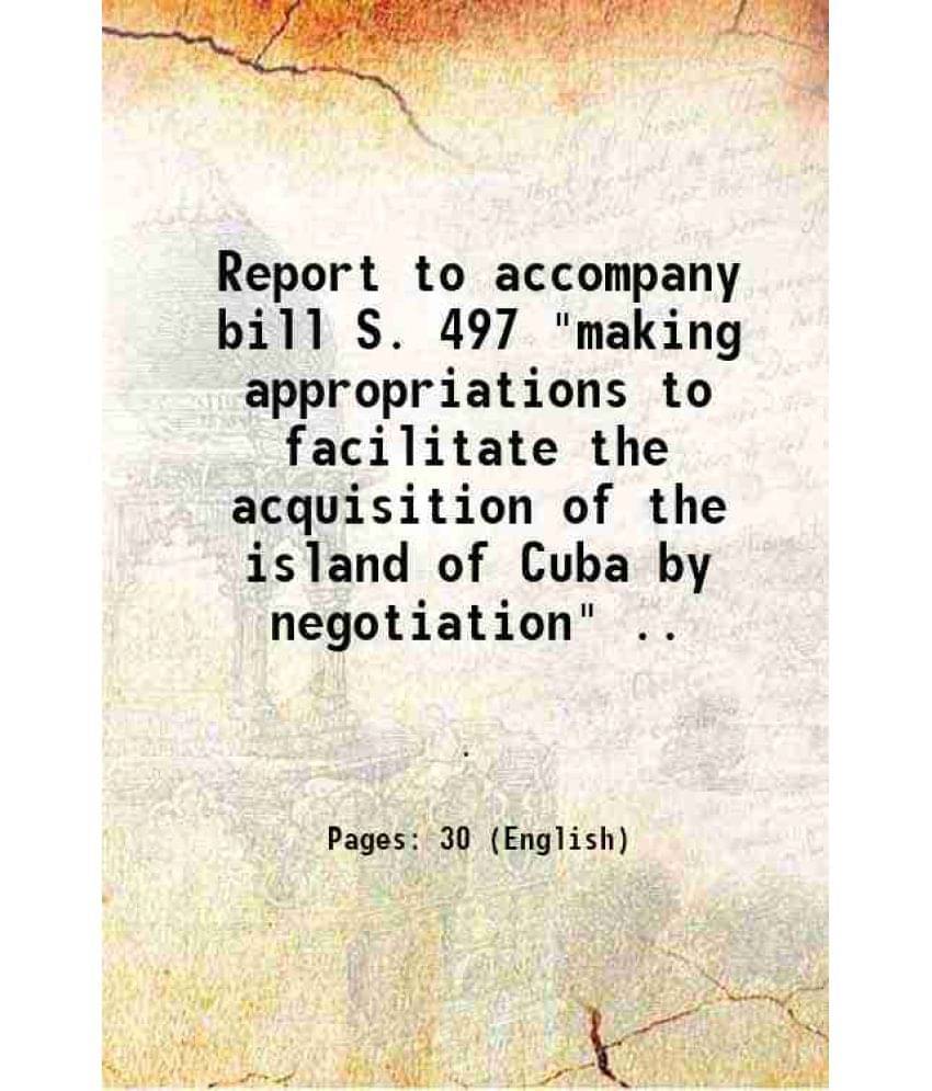 Report To Accompany Bill S. 497 Making Appropriations To Facilitate The Acquisition Of The Island Of Cuba By Negotiation ..-.. Report To Accompany Bill S. 497 Making Appropriations To Facilitate The Acquisition Of The Island Of Cuba By Negotiation ..-..
