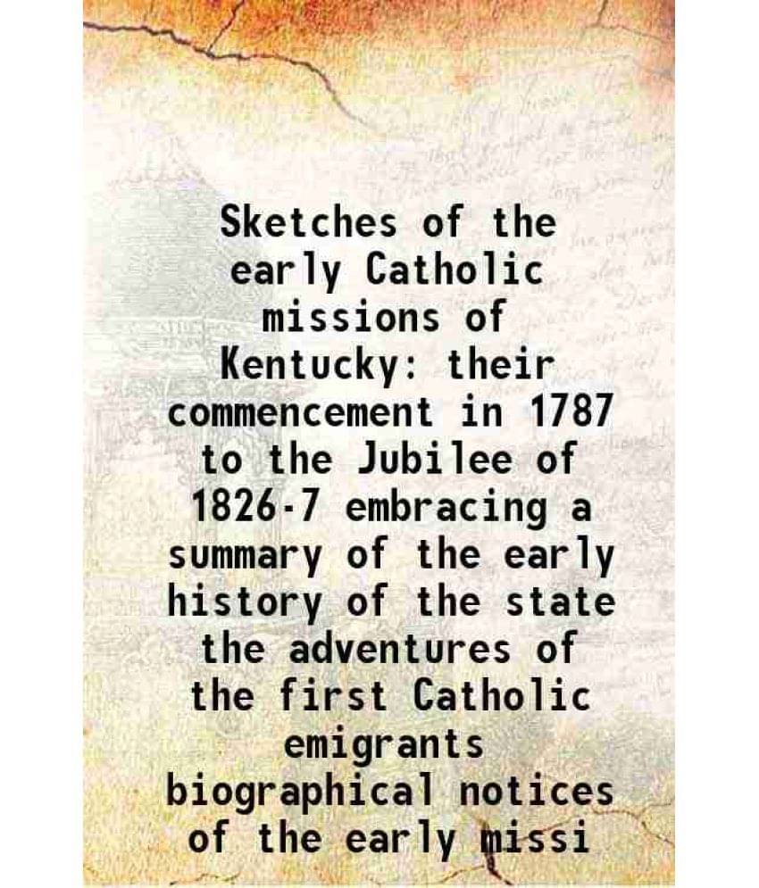 Sketches Of The Early Catholic Missions Of Kentucky Their Commencement In 1787 To The Jubilee Of 1826-7 Embracing A Summary O-.. Sketches Of The Early Catholic Missions Of Kentucky Their Commencement In 1787 To The Jubilee Of 1826-7 Embracing A Summary O-..