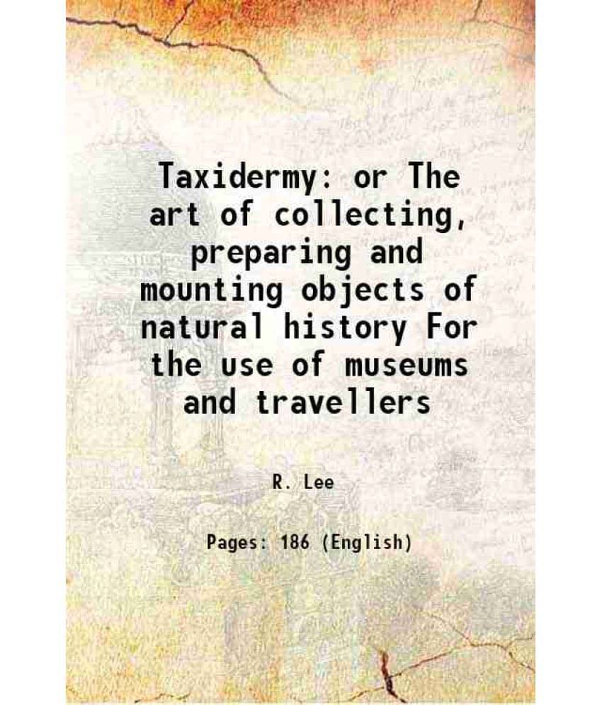 Taxidermy Or The Art Of Collecting, Preparing And Mounting Objects Of Natural History For The Use Of Museums And Travellers 1-.. Taxidermy Or The Art Of Collecting, Preparing And Mounting Objects Of Natural History For The Use Of Museums And Travellers 1-..