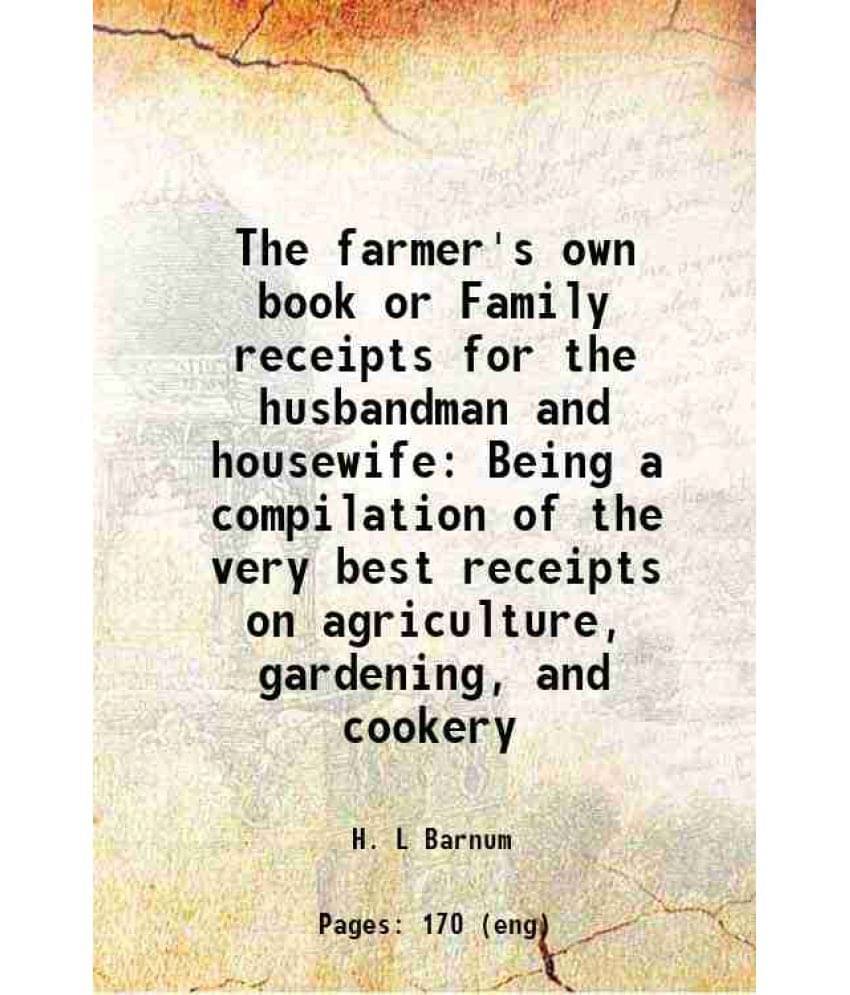 The Farmer'S Own Book Or Family Receipts For The Husbandman And Housewife Being A Compilation Of The Very Best Receipts On Ag-.. The Farmer'S Own Book Or Family Receipts For The Husbandman And Housewife Being A Compilation Of The Very Best Receipts On Ag-..