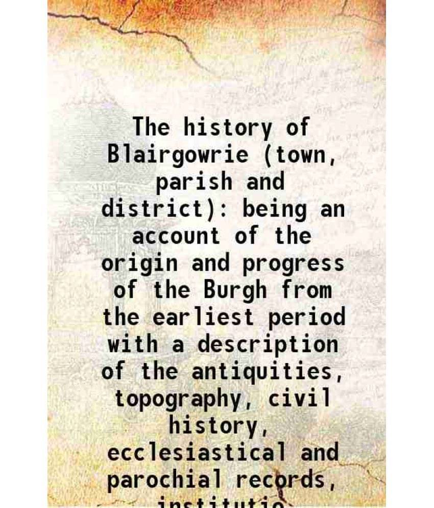 The History Of Blairgowrie (Town, Parish And District) Being An Account Of The Origin And Progress Of The Burgh From The Earl-.. The History Of Blairgowrie (Town, Parish And District) Being An Account Of The Origin And Progress Of The Burgh From The Earl-..