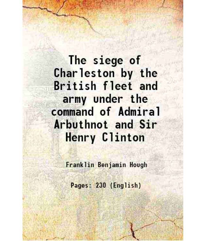 The Siege Of Charleston By The British Fleet And Army Under The Command Of Admiral Arbuthnot And Sir Henry Clinton 1867 The Siege Of Charleston By The British Fleet And Army Under The Command Of Admiral Arbuthnot And Sir Henry Clinton 1867