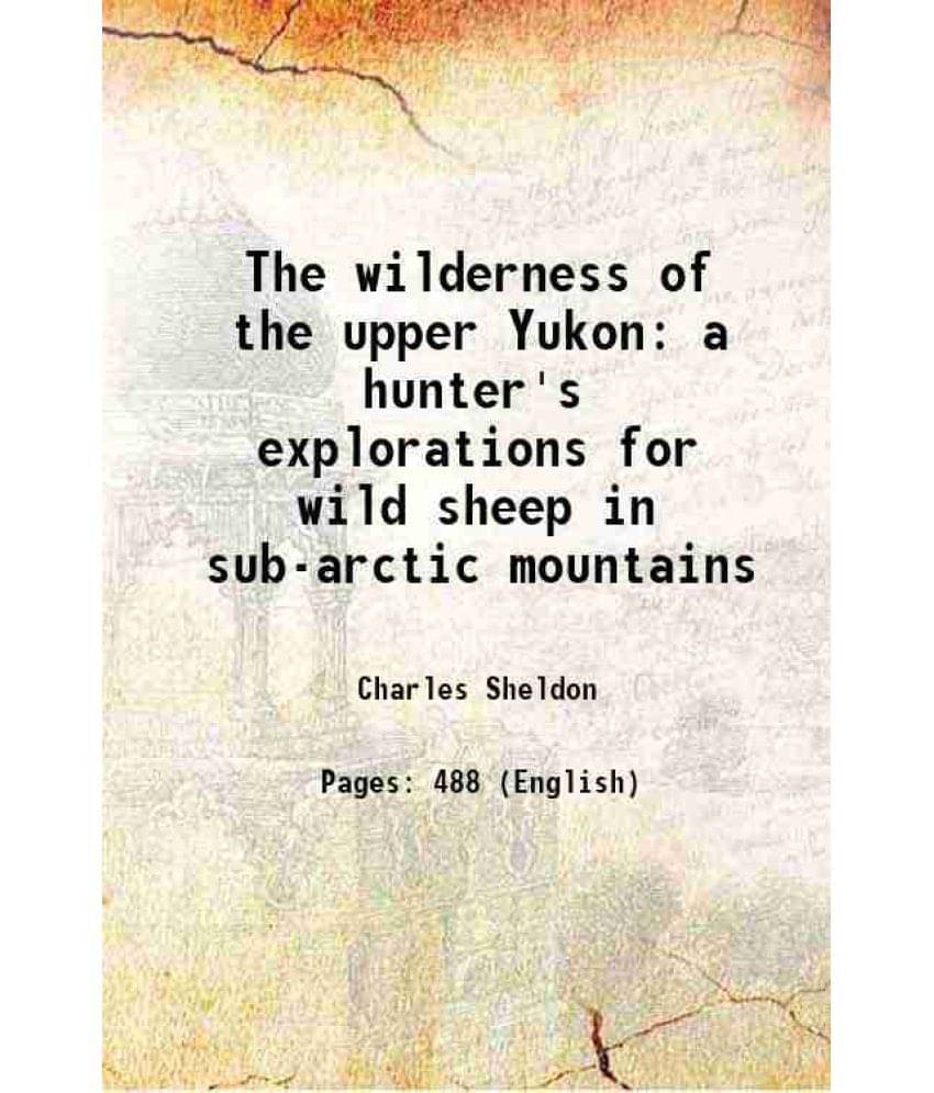 The Wilderness Of The Upper Yukon A Hunter'S Explorations For Wild Sheep In Sub-Arctic Mountains 1911 The Wilderness Of The Upper Yukon A Hunter'S Explorations For Wild Sheep In Sub-Arctic Mountains 1911