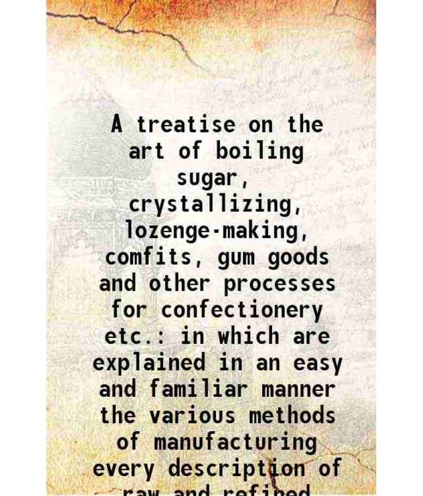 A Treatise On The Art Of Boiling Sugar, Crystallizing, Lozenge-Making, Comfits, Gum Goods And Other Processes For Confectione-.. A Treatise On The Art Of Boiling Sugar, Crystallizing, Lozenge-Making, Comfits, Gum Goods And Other Processes For Confectione-..