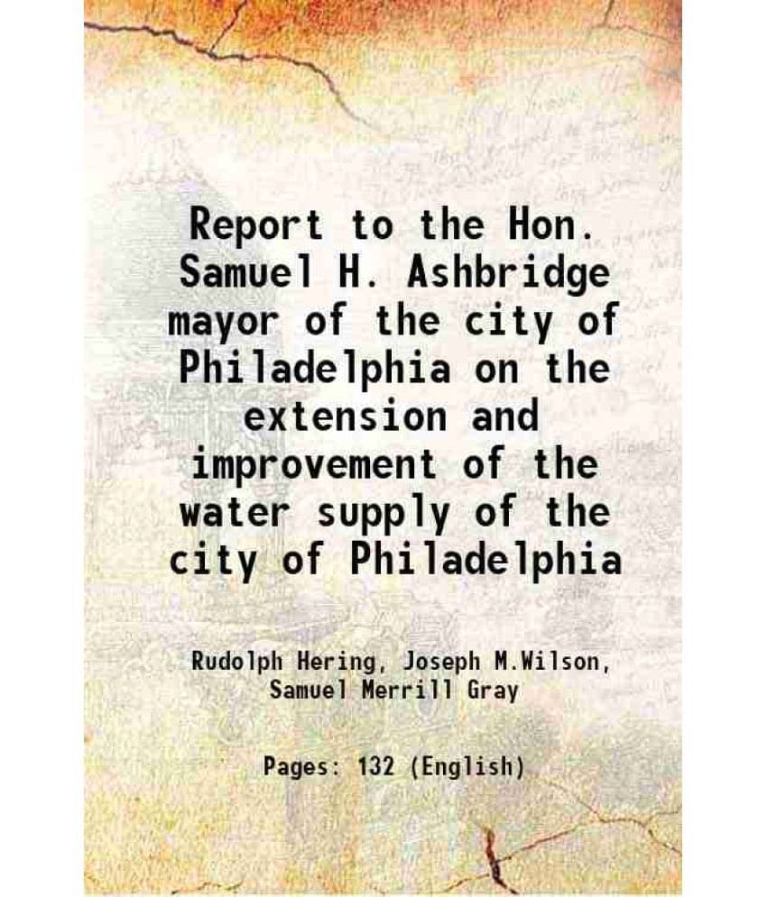 Report To The Hon. Samuel H. Ashbridge Mayor Of The City Of Philadelphia On The Extension And Improvement Of The Water Supply-.. Report To The Hon. Samuel H. Ashbridge Mayor Of The City Of Philadelphia On The Extension And Improvement Of The Water Supply-..