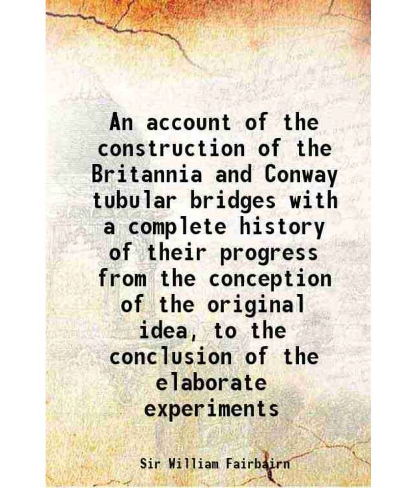 An Account Of The Construction Of The Britannia And Conway Tubular Bridges With A Complete History Of Their Progress From The-.. An Account Of The Construction Of The Britannia And Conway Tubular Bridges With A Complete History Of Their Progress From The-..