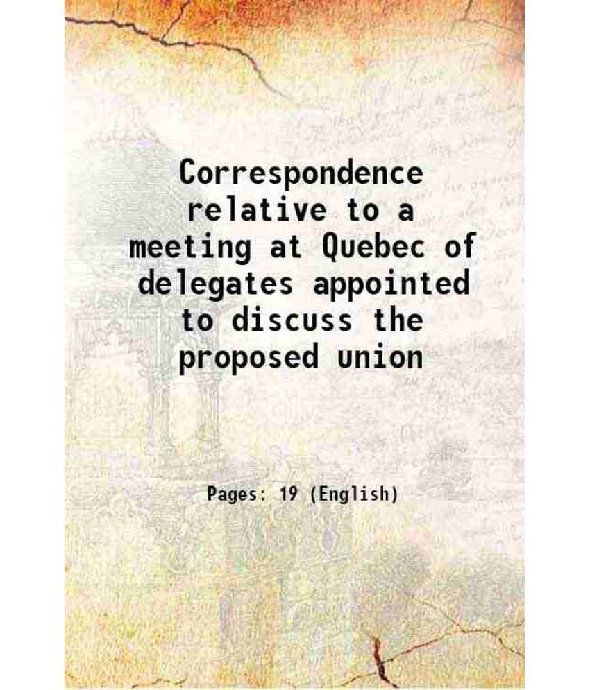 Correspondence Relative To A Meeting At Quebec Of Delegates Appointed To Discuss The Proposed Union 1865 Correspondence Relative To A Meeting At Quebec Of Delegates Appointed To Discuss The Proposed Union 1865