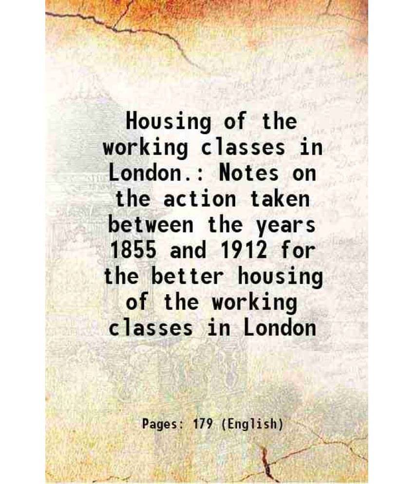 Housing Of The Working Classes In London. Notes On The Action Taken Between The Years 1855 And 1912 For The Better Housing Of-.. Housing Of The Working Classes In London. Notes On The Action Taken Between The Years 1855 And 1912 For The Better Housing Of-..