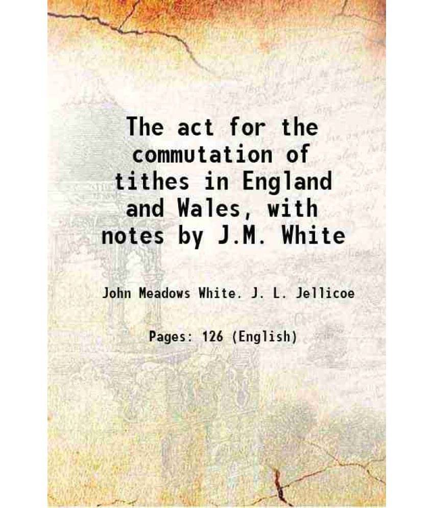 The Act For The Commutation Of Tithes In England And Wales, With Notes By J.M. White 1836 The Act For The Commutation Of Tithes In England And Wales, With Notes By J.M. White 1836