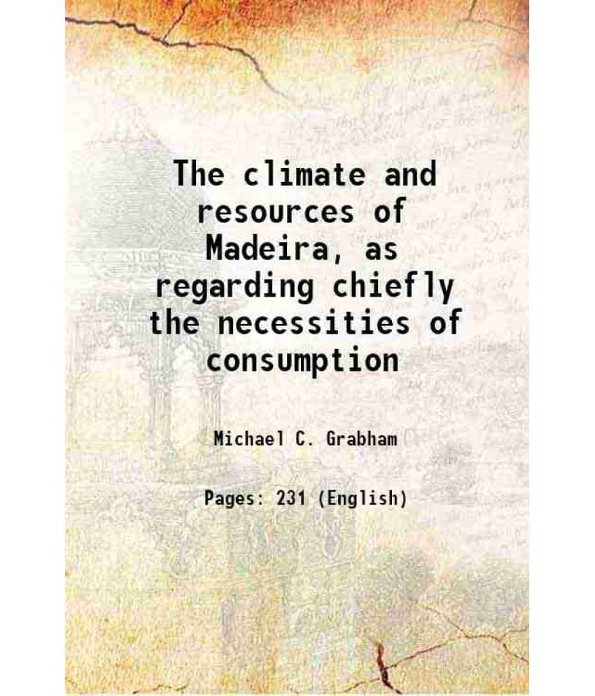 The Climate And Resources Of Madeira, As Regarding Chiefly The Necessities Of Consumption 1870 The Climate And Resources Of Madeira, As Regarding Chiefly The Necessities Of Consumption 1870