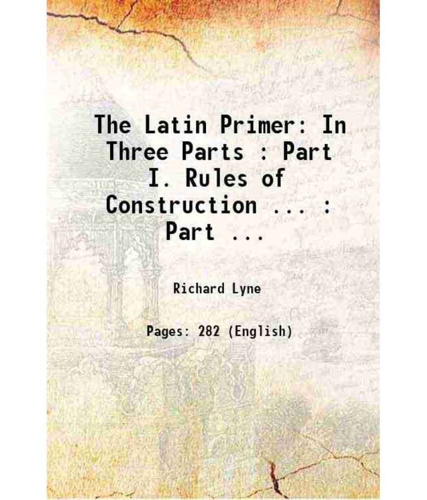 The Latin Primer In Three Parts : Part I. Rules Of Construction ... : Part ... 1825 The Latin Primer In Three Parts : Part I. Rules Of Construction ... : Part ... 1825