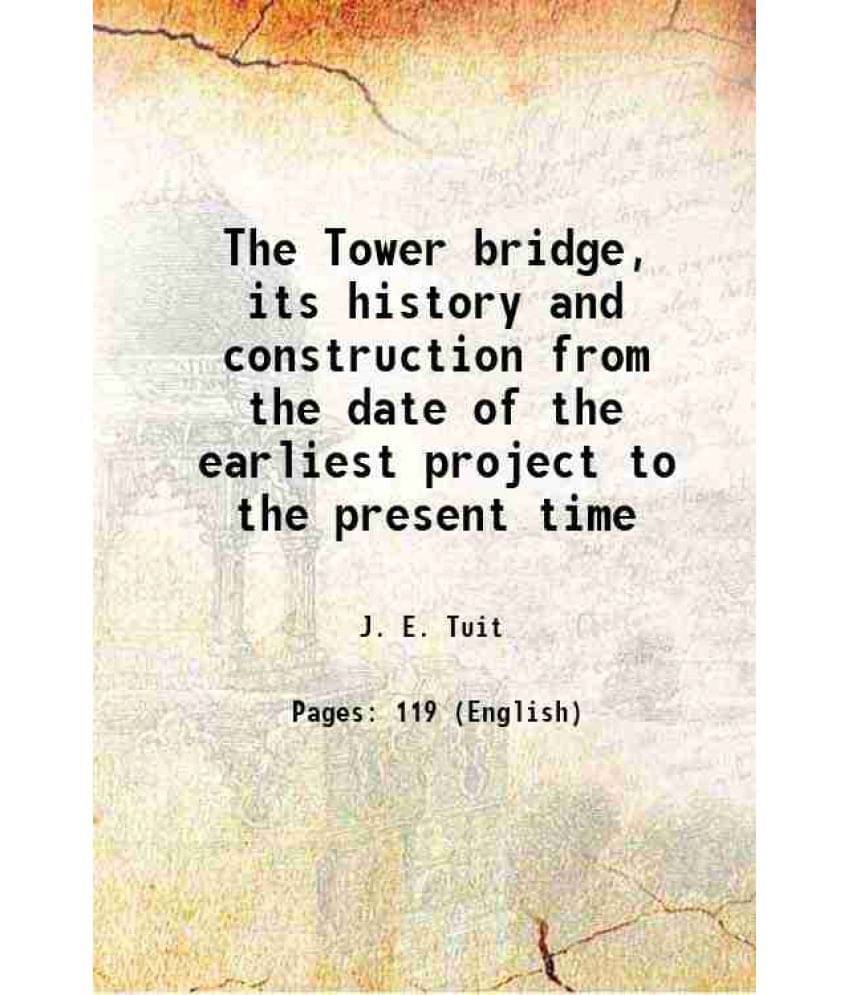 The Tower Bridge, Its History And Construction From The Date Of The Earliest Project To The Present Time 1894 The Tower Bridge, Its History And Construction From The Date Of The Earliest Project To The Present Time 1894