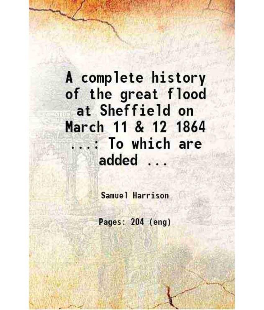 A Complete History Of The Great Flood At Sheffield On March 11 & 12 1864 ... To Which Are Added Official Lists Of The Dead An-.. A Complete History Of The Great Flood At Sheffield On March 11 & 12 1864 ... To Which Are Added Official Lists Of The Dead An-..